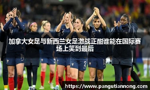 加拿大女足与新西兰女足激战正酣谁能在国际赛场上笑到最后